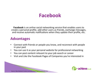 Facebook	
  
	
  
Facebook	
  is	
  an	
  online	
  social	
  networking	
  service	
  that	
  enables	
  users	
  to	
  
create	
  a	
  personal	
  proﬁle,	
  add	
  other	
  users	
  as	
  friends,	
  exchange	
  messages,	
  
and	
  receive	
  automaBc	
  noBﬁcaBons	
  when	
  they	
  update	
  their	
  proﬁle,	
  etc.	
  
	
  

Advantages	
  
•  Connect	
  with	
  friends	
  or	
  people	
  you	
  know,	
  and	
  reconnect	
  with	
  people	
  
in	
  your	
  past	
  
•  You	
  can	
  use	
  it	
  as	
  your	
  personal	
  website	
  for	
  professional	
  networking	
  
•  You	
  can	
  post	
  content	
  relevant	
  to	
  your	
  job	
  search	
  or	
  career	
  
•  Visit	
  and	
  Like	
  the	
  Facebook	
  Pages	
  of	
  Companies	
  you’re	
  interested	
  in	
  
	
  
	
  
	
  
	
  

Source:	
  h<p://jobsearch.about.com/od/networking/a/socialmedia.htm	
  	
  	
  

 