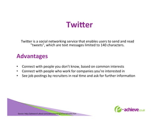 TwiHer	
  
	
  

Twi<er	
  is	
  a	
  social	
  networking	
  service	
  that	
  enables	
  users	
  to	
  send	
  and	
  read	
  
"tweets",	
  which	
  are	
  text	
  messages	
  limited	
  to	
  140	
  characters.	
  
	
  

Advantages	
  

	
  
•  Connect	
  with	
  people	
  you	
  don’t	
  know,	
  based	
  on	
  common	
  interests	
  
•  Connect	
  with	
  people	
  who	
  work	
  for	
  companies	
  you’re	
  interested	
  in	
  
•  See	
  job	
  posBngs	
  by	
  recruiters	
  in	
  real	
  Bme	
  and	
  ask	
  for	
  further	
  informaBon	
  
	
  
	
  
	
  
	
  

Source:	
  h<p://jobsearch.about.com/od/networking/a/socialmedia.htm	
  	
  	
  

 