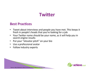 TwiHer	
  
	
  

Best	
  PracFces	
  

	
  

•  Tweet	
  about	
  interviews	
  and	
  people	
  you	
  have	
  met.	
  This	
  keeps	
  it	
  
fresh	
  in	
  people’s	
  heads	
  that	
  you’re	
  looking	
  for	
  a	
  job	
  
•  Your	
  Twi<er	
  name	
  should	
  be	
  your	
  name,	
  as	
  it	
  will	
  help	
  you	
  in	
  
search	
  engine	
  results	
  
•  Put	
  your	
  “elevator	
  pitch”	
  on	
  your	
  bio	
  
•  Use	
  a	
  professional	
  avatar	
  
•  Follow	
  industry	
  experts	
  
	
  
	
  
	
  
	
  

Source:	
  h<p://jobsearch.about.com/od/networking/a/socialmedia.htm	
  	
  	
  

 