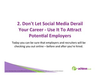 2.	
  Don't	
  Let	
  Social	
  Media	
  Derail	
  
	
  
	
  
Your	
  Career	
  -­‐	
  Use	
  It	
  To	
  AHract	
  
	
  
PotenFal	
  Employers	
  
	
  
Today	
  you	
  can	
  be	
  sure	
  that	
  employers	
  and	
  recruiters	
  will	
  be	
  
checking	
  you	
  out	
  online	
  –	
  before	
  and	
  aXer	
  you’re	
  hired.	
  
	
  
	
  

Source:	
  h<p://www.forbes.com/sites/85broads/2013/11/21/dont-­‐let-­‐social-­‐media-­‐derail-­‐your-­‐career-­‐use-­‐it-­‐to-­‐a<ract-­‐potenBal-­‐employers/	
  

 