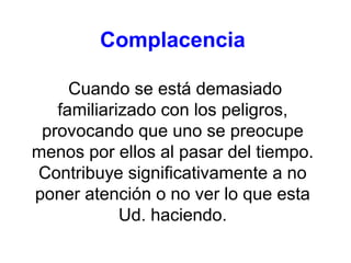 Complacencia
Cuando se está demasiado
familiarizado con los peligros,
provocando que uno se preocupe
menos por ellos al pasar del tiempo.
Contribuye significativamente a no
poner atención o no ver lo que esta
Ud. haciendo.
 