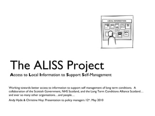 The ALISS Project A ccess to  L ocal  I nformation to  S upport  S elf-Management Working towards better access to information to support self management of long term conditions.  A collaboration of the Scottish Government, NHS Scotland, and the Long Term Conditions Alliance Scotland…and ever so many other organisations…and people… Andy Hyde & Christine Hoy: Presentation to policy managers 12 th . May 2010 