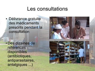 Les consultations 
● Délivrance gratuite 
des médicaments 
prescrits pendant la 
consultation 
● Des dizaines de 
références 
disponibles 
(antibiotiques, 
antiparasitaires, 
antalgiques ...) 
 