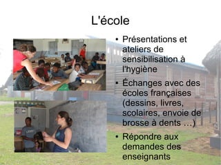 L'école 
● Présentations et 
ateliers de 
sensibilisation à 
l'hygiène 
● Échanges avec des 
écoles françaises 
(dessins, livres, 
scolaires, envoie de 
brosse à dents …) 
● Répondre aux 
demandes des 
enseignants 
 
