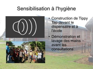 Sensibilisation à l'hygiène 
● Construction de Tippy 
Tap devant le 
dispensaire et à 
l'école 
● Démonstration et 
lavage des mains 
avant les 
consultations 
 