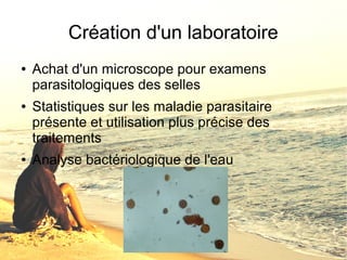 Création d'un laboratoire 
● Achat d'un microscope pour examens 
parasitologiques des selles 
● Statistiques sur les maladie parasitaire 
présente et utilisation plus précise des 
traitements 
● Analyse bactériologique de l'eau 
 