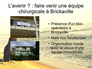 L'avenir ? : faire venir une équipe 
chirurgicale à Brickaville 
● Présence d'un bloc 
opératoire à 
Brickaville. 
● Mais non fonctionnel 
● Organisation lourde 
pour la venue d'une 
équipe chirurgicale 
 