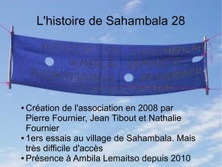 L'histoire de Sahambala 28 
●Création de l'association en 2008 par 
Pierre Fournier, Jean Tibout et Nathalie 
Fournier 
● 1ers essais au village de Sahambala. Mais 
très difficile d'accès 
● Présence à Ambila Lemaitso depuis 2010 
 