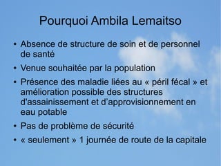 Pourquoi Ambila Lemaitso 
● Absence de structure de soin et de personnel 
de santé 
● Venue souhaitée par la population 
● Présence des maladie liées au « péril fécal » et 
amélioration possible des structures 
d'assainissement et d’approvisionnement en 
eau potable 
● Pas de problème de sécurité 
● « seulement » 1 journée de route de la capitale 
 