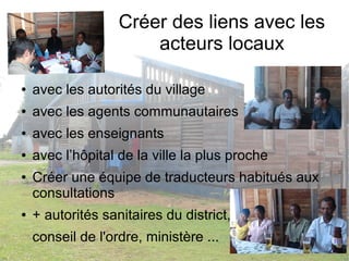Créer des liens avec les 
acteurs locaux 
● avec les autorités du village 
● avec les agents communautaires 
● avec les enseignants 
● avec l’hôpital de la ville la plus proche 
● Créer une équipe de traducteurs habitués aux 
consultations 
● + autorités sanitaires du district, 
conseil de l'ordre, ministère ... 
 
