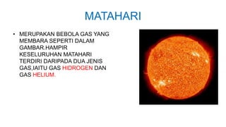 MATAHARI
• MERUPAKAN BEBOLA GAS YANG
MEMBARA SEPERTI DALAM
GAMBAR.HAMPIR
KESELURUHAN MATAHARI
TERDIRI DARIPADA DUA JENIS
GAS,IAITU GAS HIDROGEN DAN
GAS HELIUM.
 
