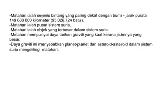 -Matahari ialah sejenis bintang yang paling dekat dengan bumi - jarak purata
149 680 000 kilometer (93,026,724 batu).
-Matahari ialah pusat sistem suria.
-Matahari ialah objek yang terbesar dalam sistem suria.
-Matahari mempunyai daya tarikan graviti yang kuat kerana jisimnya yang
besar.
-Daya graviti ini menyebabkan planet-planet dan asteroid-asteroid dalam sistem
suria mengelilingi matahari.
 