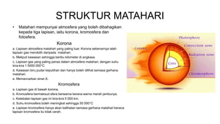 STRUKTUR MATAHARI
• Matahari mempunyai atmosfera yang boleh dibahagikan
kepada tiga lapisan, iaitu korona, kromosfera dan
fotosfera.
Korona
a. Lapisan atmosfera matahari yang paling luar. Korona sebenarnya ialah
lapisan gas mendidih daripada matahari.
b. Meliputi kawasan sehingga beribu kilometer di angkasa.
c. Lapisan gas yang paling panas dalam atmosfera matahari, dengan suhu
kira-kira 1 5000 000°C
d. Kawasan biru pudar keputihan dan hanya boleh dilihat semasa gerhana
matahari.
e. Memancarkan sinar-X.
Kromosfera
a. Lapisan gas di bawah korona.
b. Kromosfera bermaksud sfera berwarna kerana warna merah jambunya.
c. Ketebalan lapisan gas ini kira-kira 5 000 km.
d. Suhu kromosfera boleh meningkat sehingga 50 000°C
e. Lapisan kromosfera hanya akan kelihatan semasa gerhana matahari kerana
lapisan kromosfera itu tidak cerah.
 