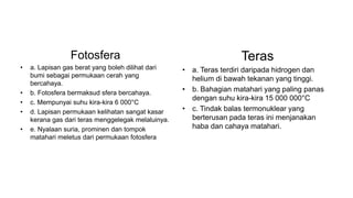Fotosfera
• a. Lapisan gas berat yang boleh dilihat dari
bumi sebagai permukaan cerah yang
bercahaya.
• b. Fotosfera bermaksud sfera bercahaya.
• c. Mempunyai suhu kira-kira 6 000°C
• d. Lapisan permukaan kelihatan sangat kasar
kerana gas dari teras menggelegak melaluinya.
• e. Nyalaan suria, prominen dan tompok
matahari meletus dari permukaan fotosfera
Teras
• a. Teras terdiri daripada hidrogen dan
helium di bawah tekanan yang tinggi.
• b. Bahagian matahari yang paling panas
dengan suhu kira-kira 15 000 000°C
• c. Tindak balas termonuklear yang
berterusan pada teras ini menjanakan
haba dan cahaya matahari.
 
