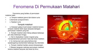 Fenomena yang berlaku di permukaan
matahari ialah:
• a. Tompok matahari,granul dan kitaran suria
• b.Semarak suria(prominen)
• c. Nyalaan suria
Tompok matahari
• a. Kawasan gelap di permukaan matahari kerana
tompok matahari lebih sejuk daripada bahagian
permukaan matahari yang lain.
• b. Tompok matahari akan hilang selepas beberapa
jam atau beberapa minggu.
• c. Hal ini disebabkan medan magnet yang
memperlahankan pancaran haba dari teras matahari.
• d. Ia mempunyai saiz yang berbeza dan
sesetengahnya berdiameter beberapa ribu kilometer.
• e. Tompok matahari berlaku secara berpasangan.
• f. Dikesan bergerak melintasi permukaan matahari
kerana matahari berputar dari barat ke timur.
 