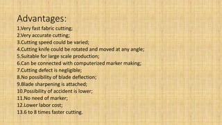 Advantages:
1.Very fast fabric cutting;
2.Very accurate cutting;
3.Cutting speed could be varied;
4.Cutting knife could be rotated and moved at any angle;
5.Suitable for large scale production;
6.Can be connected with computerized marker making;
7.Cutting defect is negligible;
8.No possibility of blade deflection;
9.Blade sharpening is attached;
10.Possibility of accident is lower;
11.No need of marker;
12.Lower labor cost;
13.6 to 8 times faster cutting.
 