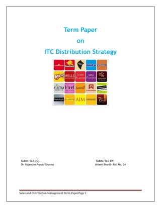 Term Paper
on
ITC Distribution Strategy

SUBMITTED TO:
Dr. Rajendra Prasad Sharma

Sales and Distribution Management Term PaperPage 1

SUBMITTED BY:
Hitesh Bharti- Roll No. 24

 
