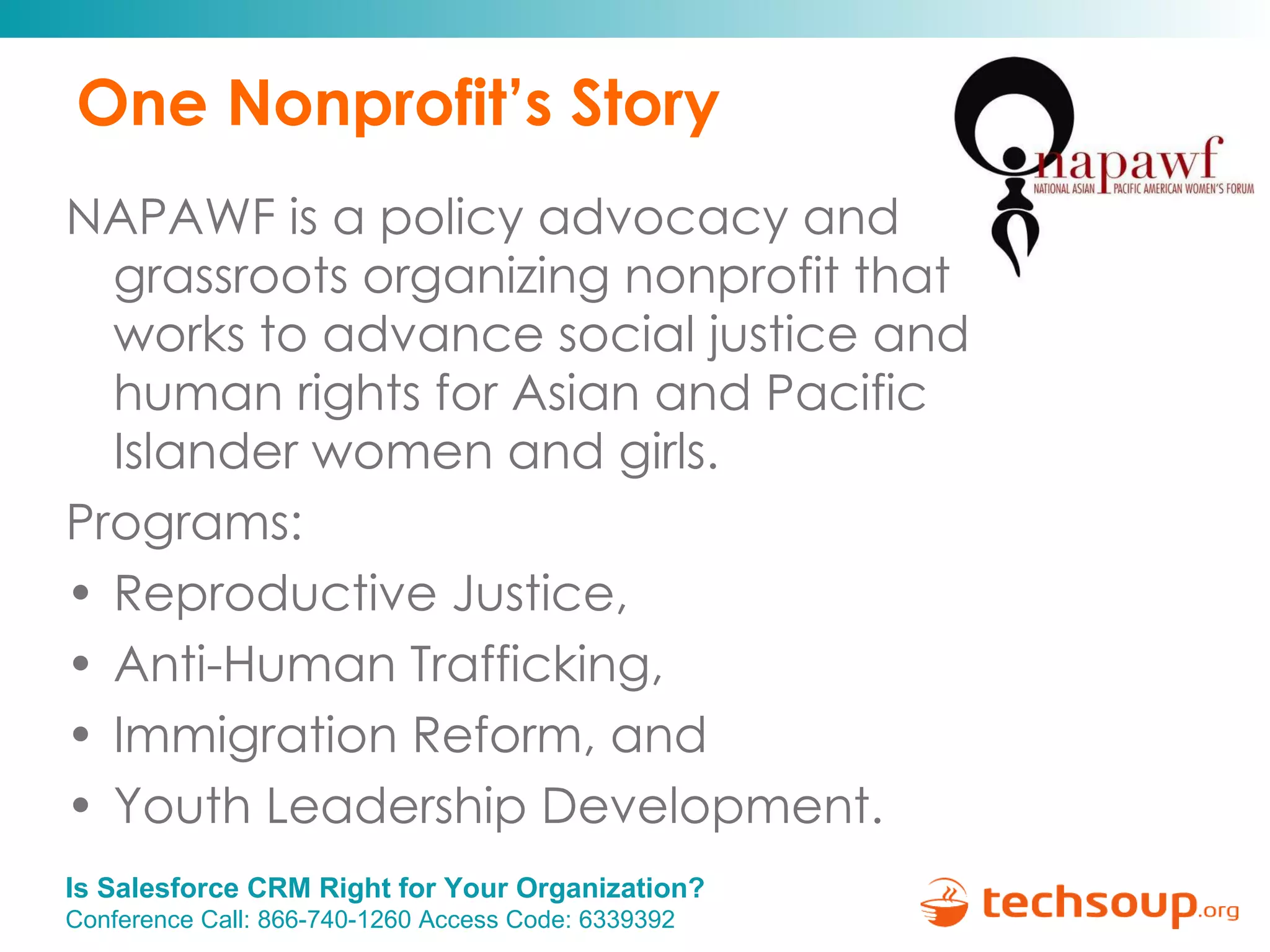 One Nonprofit’s Story NAPAWF is a policy advocacy and grassroots organizing nonprofit that works to advance social justice and human rights for Asian and Pacific Islander women and girls. Programs:  Reproductive Justice,  Anti-Human Trafficking,  Immigration Reform, and  Youth Leadership Development. 