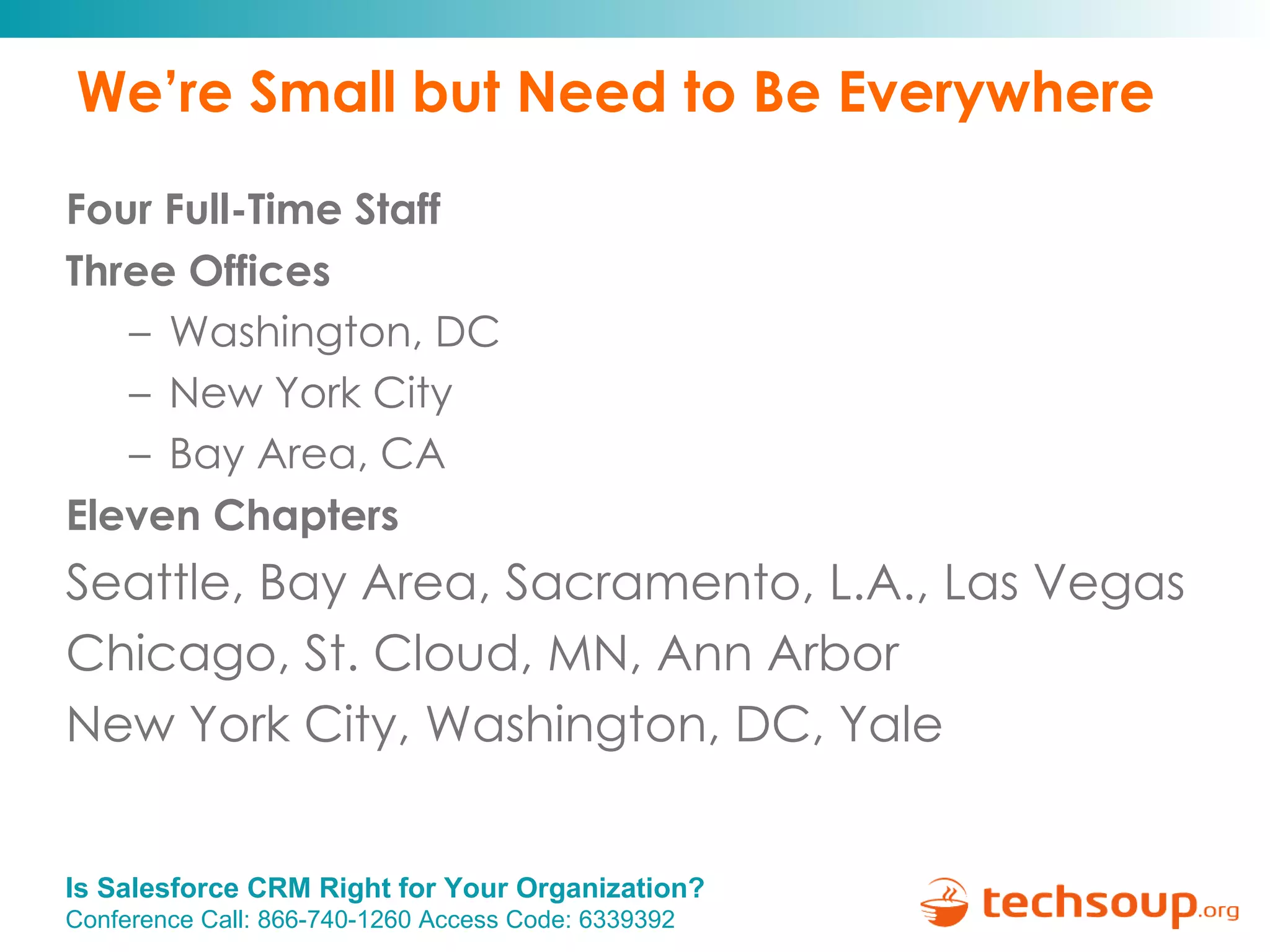 We’re Small but Need to Be Everywhere Four Full-Time Staff Three Offices Washington, DC New York City Bay Area, CA Eleven Chapters Seattle, Bay Area, Sacramento, L.A., Las Vegas Chicago, St. Cloud, MN, Ann Arbor New York City, Washington, DC, Yale 