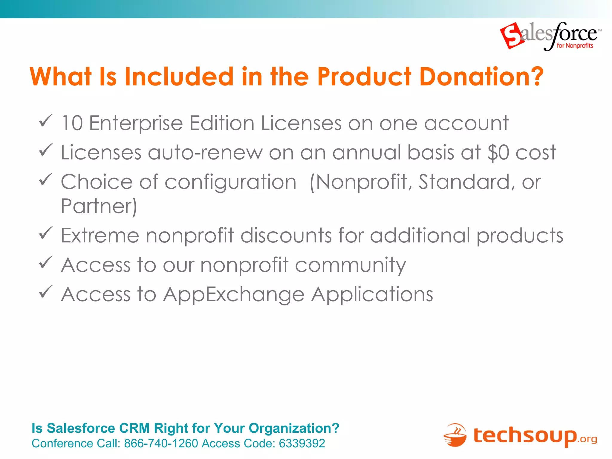 What Is Included in the Product Donation? 10 Enterprise Edition Licenses on one account Licenses auto-renew on an annual basis at $0 cost Choice of configuration  (Nonprofit, Standard, or Partner) Extreme nonprofit discounts for additional products Access to our nonprofit community Access to AppExchange Applications  