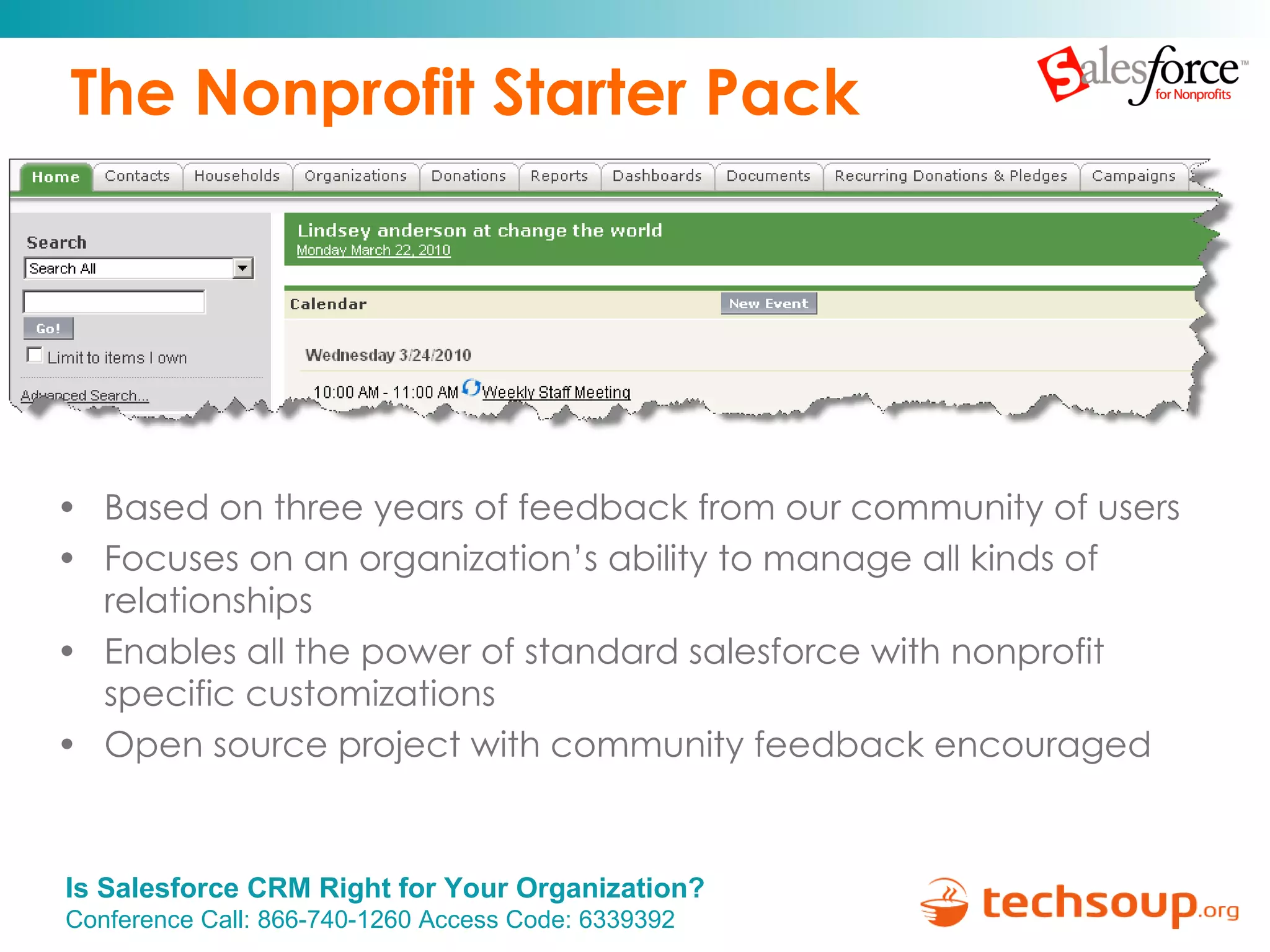 The Nonprofit Starter Pack Based on three years of feedback from our community of users Focuses on an organization’s ability to manage all kinds of relationships Enables all the power of standard salesforce with nonprofit specific customizations Open source project with community feedback encouraged 