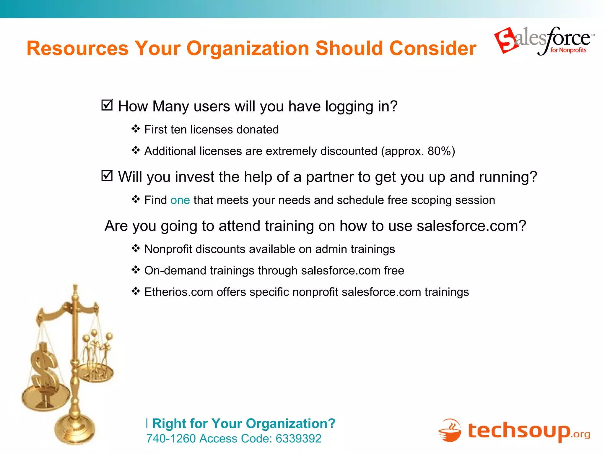 Resources Your Organization Should Consider How Many users will you have logging in? First ten licenses donated Additional licenses are extremely discounted (approx. 80%) Will you invest the help of a partner to get you up and running? Find  one  that meets your needs and schedule free scoping session Are you going to attend training on how to use salesforce.com? Nonprofit discounts available on admin trainings On-demand trainings through salesforce.com free Etherios.com offers specific nonprofit salesforce.com trainings 