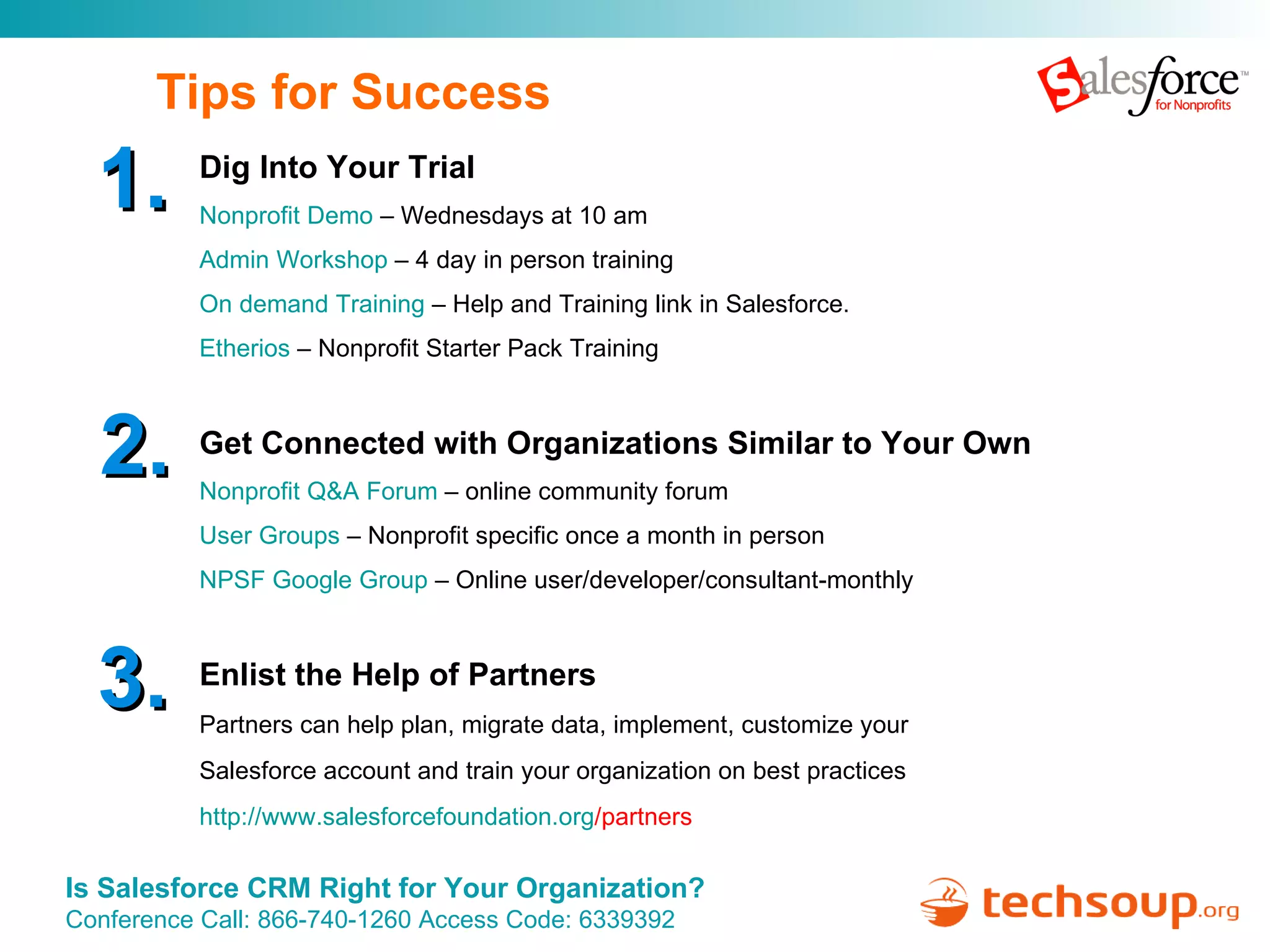 Tips for Success Dig Into Your Trial Nonprofit Demo  – Wednesdays at 10 am Admin Workshop  – 4 day in person training On demand Training  – Help and Training link in Salesforce. Etherios  – Nonprofit Starter Pack Training Get Connected with Organizations Similar to Your Own Nonprofit Q&A Forum  – online community forum User Groups  – Nonprofit specific once a month in person NPSF Google Group  – Online user/developer/consultant-monthly Enlist the Help of Partners Partners can help plan, migrate data, implement, customize your  Salesforce account and train your organization on best practices http:// www.salesforcefoundation.org /partners   1. 2. 3. 