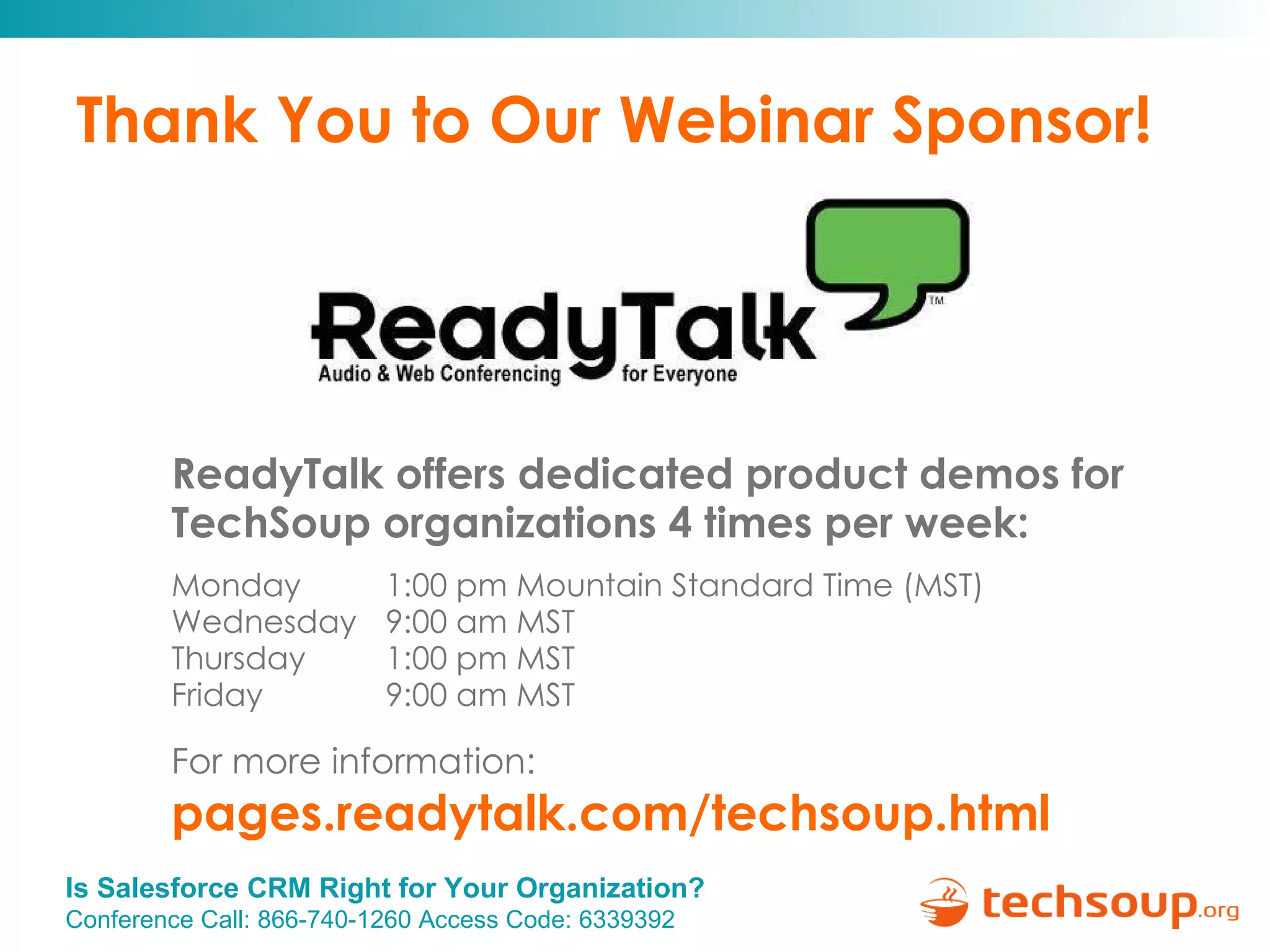 Thank You to Our Webinar Sponsor! ReadyTalk offers dedicated product demos for  TechSoup organizations 4 times per week: Monday   1:00 pm Mountain Standard Time (MST) Wednesday   9:00 am MST Thursday   1:00 pm MST Friday   9:00 am MST For more information:   pages.readytalk.com/techsoup.html   