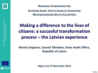 © OECD
AjointinitiativeoftheOECDandtheEuropeanUnion,
principallyfinancedbytheEU
REGIONAL CONFERENCE FOR
SUPREME AUDIT INSTITUTIONS OF EUROPEAN
NEIGHBOURHOOD SOUTH COUNTRIES
Making a difference to the lives of
citizens: a succesful transformation
process – the Latvian experience
Marita Salgrave, Council Member, State Audit Office,
Republic of Latvia
Algiers 16-17 December 2014
 