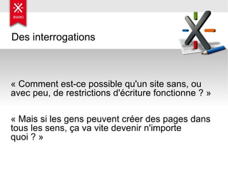 Des interrogations « Comment est-ce possible qu'un site sans, ou avec peu, de restrictions d'écriture fonctionne ? » « Mais si les gens peuvent créer des pages dans tous les sens, ça va vite devenir n'importe quoi ? » 