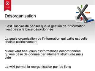 Désorganisation Il est illusoire de penser que la gestion de l'information n'est pas à la base désordonnée La seule organisation de l'information qui vaille est celle choisie collectivement Mieux vaut beaucoup d'informations désordonnées qu'une base de donnée parfaitement structurée mais vide Le wiki permet la réorganisation par les liens 