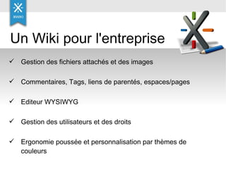 Gestion des fichiers attachés et des images Commentaires, Tags, liens de parentés, espaces/pages Editeur WYSIWYG  Gestion des utilisateurs et des droits Ergonomie poussée et personnalisation par thèmes de couleurs Un Wiki pour l'entreprise 