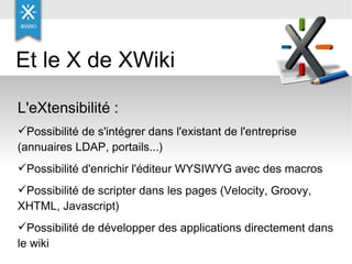 Et le X de XWiki  L'eXtensibilité : Possibilité de s'intégrer dans l'existant de l'entreprise (annuaires LDAP, portails...) Possibilité d'enrichir l'éditeur WYSIWYG avec des macros Possibilité de scripter dans les pages (Velocity, Groovy, XHTML, Javascript) Possibilité de développer des applications directement dans le wiki  