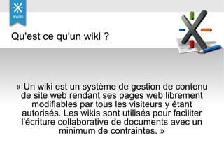 « Un wiki est un système de gestion de contenu de site web rendant ses pages web librement modifiables par tous les visiteurs y étant autorisés. Les wikis sont utilisés pour faciliter l'écriture collaborative de documents avec un minimum de contraintes. » Qu'est ce qu'un wiki ? 