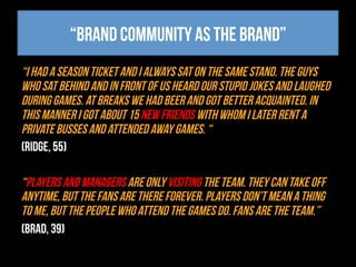“Brand community as the brand”
“I had a season ticket and I always sat on the same stand. The guys
who sat behind and in front of us heard our stupid jokes and laughed
during games. At breaks we had beer and got better acquainted. In
this manner I got about 15 new friends with whom I later rent a
private busses and attended away games. “
(Ridge, 55)
“Players and managers are only visiting the team. They can take off
anytime, but the fans are there forever. Players don’t mean a thing
to me, but the people who attend the games do. Fans are the team.”
(Brad, 39)
 