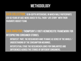 methodology
data collection: 10 in-depth interviews, in which male participants
(29-55 years of age) were asked to tell their “life story” with their
favourite hockey team.
Data analysis: Thompson’s (1997) hermeneutic framework for
interpreting consumer stories.
intratext part, the researcher aims to make as sense of the whole /
understanding of the consumption meanings.
intertextual stage the researcher looks for similarities and
differences across the stories of different consumers.
 