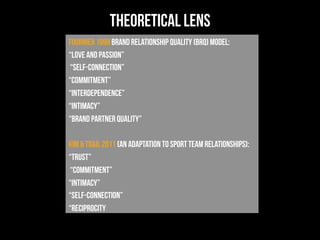 theoretical lens
Fournier 1998 Brand Relationship Quality (BRQ) model:
“love and passion”
“self-connection”
“commitment”
“interdependence”
“intimacy”
“brand partner quality”
kim & trail 2011 (an adaptation to sport team relationships):
“trust”
“commitment”
“intimacy”
“self-connection”
“reciprocity
 