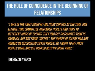 The role of coincidence in the beginning of
relationships
“I was in the army doing my military service at the time. Our
leisure time committee arranged tickets and trips to
different kinds of events. They had got discounted tickets
from IFK, but not from “Jokers”. The owner of Jokers had not
agreed on discounted ticket prices. So, I went to my first
hockey game and got hooked with IFK right away.”
(Henry, 39 years)
 