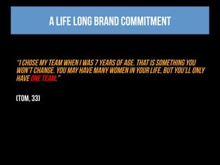 A life long brand commitment
“I chose my team when I was 7 years of age. That is something you
won’t change. You may have many women in your life, but you’ll only
have one team.”
(Tom, 33)
 