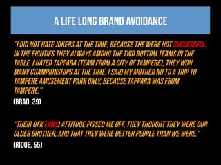 A life long brand avoidance
”I did not hate Jokers at the time, because the were not successful.
In the eighties they always among the two bottom teams in the
table. I hated Tappara (team from a city of Tampere), they won
many championships at the time. I said my mother no to a trip to
Tampere amusement park only, because Tappara was from
Tampere.”
(Brad, 39)
“Their (IFK fans) attitude pissed me off. They thought they were our
older brother, and that they were better people than we were.”
(Ridge, 55)
 