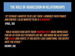 The role of aggression in relationships
“At teenage I wanted to be like them. I admired their power
and energy. I also wanted to be a gladiator.”
(Paul, 50)
“Bold-headed fans with their pumping fists were impressive
for an 18-year-old teenager like me, and made me also shout
for blood and fights. If you deeply love something, you deeply
hate the other.”
(Henry, 39)
 