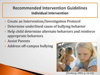    Create an Intervention/Investigation Protocol
   Determine underlined cause of bullying behavior
   Help child determine alternate behaviors and reinforce
    appropriate behaviors
   Assist Parents
   Address off-campus bullying




                                        (Feinberg, 2003, p. 12-13)
 