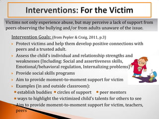 Victims not only experience abuse, but may perceive a lack of support from
peers observing the bullying and/or from adults unaware of the issue.
  Intervention Goals: (from Pepler & Craig, 2011, p.3)
   Protect victims and help them develop positive connections with
    peers and a trusted adult.
   Assess the child’s individual and relationship strengths and
    weaknesses (Including: Social and assertiveness skills,
    Emotional/behavioral regulation, Internalizing problems)
   Provide social skills programs

   Aim to provide moment-to-moment support for victim

   Examples (in and outside classroom):
     establish buddies circles of support         peer mentors
     ways to highlight the victimized child’s talents for others to see
   Aim to provide moment-to-moment support for victim, teachers,
    peers
 