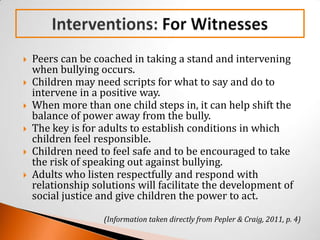    Peers can be coached in taking a stand and intervening
    when bullying occurs.
   Children may need scripts for what to say and do to
    intervene in a positive way.
   When more than one child steps in, it can help shift the
    balance of power away from the bully.
   The key is for adults to establish conditions in which
    children feel responsible.
   Children need to feel safe and to be encouraged to take
    the risk of speaking out against bullying.
   Adults who listen respectfully and respond with
    relationship solutions will facilitate the development of
    social justice and give children the power to act.

                   (Information taken directly from Pepler & Craig, 2011, p. 4)
 