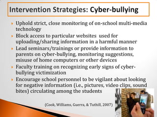    Uphold strict, close monitoring of on-school multi-media
    technology
   Block access to particular websites used for
    uploading/sharing information in a harmful manner
   Lead seminars/trainings or provide information to
    parents on cyber-bullying, monitoring suggestions,
    misuse of home computers or other devices
   Faculty training on recognizing early signs of cyber-
    bullying victimization
   Encourage school personnel to be vigilant about looking
    for negative information (i.e., pictures, video clips, sound
    bites) circulating among the students

                 (Cook, Williams, Guerra, & Tuthill, 2007)
 