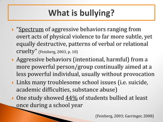    “Spectrum of aggressive behaviors ranging from
    overt acts of physical violence to far more subtle, yet
    equally destructive, patterns of verbal or relational
    cruelty” (Feinberg, 2003, p. 10)
   Aggressive behaviors (intentional, harmful) from a
    more powerful person/group continually aimed at a
    less powerful individual, usually without provocation
   Links many troublesome school issues (i.e. suicide,
    academic difficulties, substance abuse)
   One study showed 44% of students bullied at least
    once during a school year
                                   (Feinberg, 2003; Garringer, 2008)
 