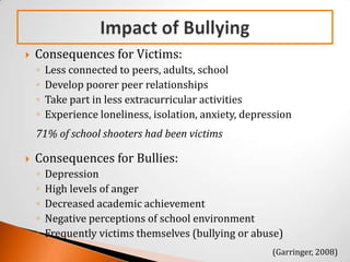    Consequences for Victims:
    ◦   Less connected to peers, adults, school
    ◦   Develop poorer peer relationships
    ◦   Take part in less extracurricular activities
    ◦   Experience loneliness, isolation, anxiety, depression
    71% of school shooters had been victims

   Consequences for Bullies:
    ◦   Depression
    ◦   High levels of anger
    ◦   Decreased academic achievement
    ◦   Negative perceptions of school environment
    ◦   Frequently victims themselves (bullying or abuse)
                                                        (Garringer, 2008)
 