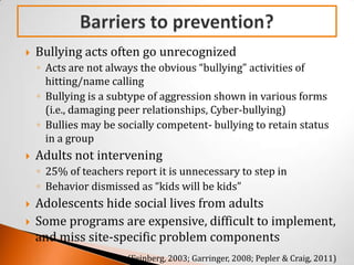    Bullying acts often go unrecognized
    ◦ Acts are not always the obvious “bullying” activities of
      hitting/name calling
    ◦ Bullying is a subtype of aggression shown in various forms
      (i.e., damaging peer relationships, Cyber-bullying)
    ◦ Bullies may be socially competent- bullying to retain status
      in a group
   Adults not intervening
    ◦ 25% of teachers report it is unnecessary to step in
    ◦ Behavior dismissed as “kids will be kids”
   Adolescents hide social lives from adults
   Some programs are expensive, difficult to implement,
    and miss site-specific problem components
                       (Feinberg, 2003; Garringer, 2008; Pepler & Craig, 2011)
 