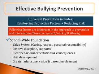 Universal Prevention includes:
          Reinforcing Protective Factors + Reducing Risk
    Following factors are important in the approach to prevention
    and intervention (Based on research/work of D. Olweus)

   School-Wide Foundation
    ◦   Value System (Caring, respect, personal responsibility)
    ◦   Positive discipline/supports
    ◦   Clear behavioral expectations & consequences
    ◦   Skill development
    ◦   Greater adult supervision & parent involvement

                                                        (Feinberg, 2003)
 