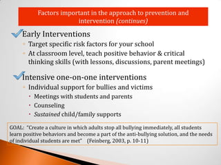 Factors important in the approach to prevention and
                         intervention (continues)

     Early Interventions
      ◦ Target specific risk factors for your school
      ◦ At classroom level, teach positive behavior & critical
        thinking skills (with lessons, discussions, parent meetings)

     Intensive one-on-one interventions
      ◦ Individual support for bullies and victims
         Meetings with students and parents
         Counseling
         Sustained child/family supports

GOAL: “Create a culture in which adults stop all bullying immediately, all students
learn positive behaviors and become a part of the anti-bullying solution, and the needs
of individual students are met” (Feinberg, 2003, p. 10-11)
 